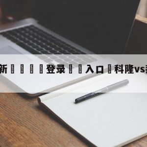 💥最新🍖登录⛔️入口⛎科隆vs拜仁慕尼黑比分预测