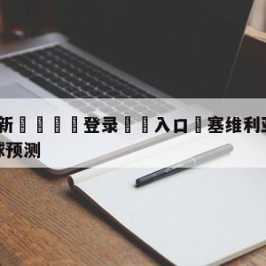 💥最新🍖登录⛔️入口⛎塞维利亚vs皇家马德里大小球预测