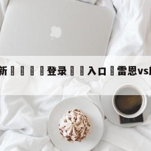 💥最新🍖登录⛔️入口⛎雷恩vs朗斯分析预测