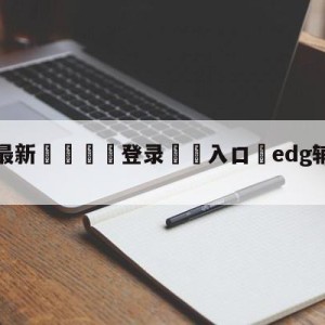 💥最新🍖登录⛔️入口⛎edg辅助meiko