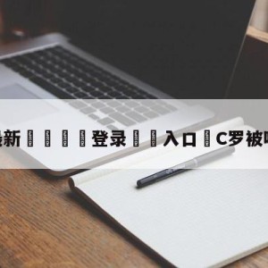 💥最新🍖登录⛔️入口⛎C罗被吓出表情包