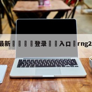 💥最新🍖登录⛔️入口⛎rng2-0完胜we