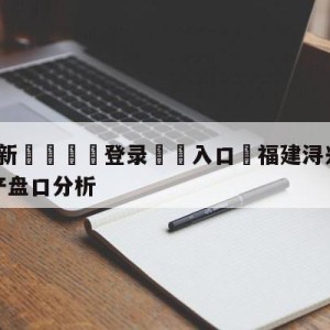 💥最新🍖登录⛔️入口⛎福建浔兴股份vs青岛国信水产盘口分析