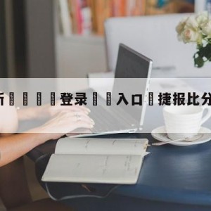 💥最新🍖登录⛔️入口⛎捷报比分手机版旧版下载