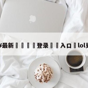 💥最新🍖登录⛔️入口⛎lol更新公告