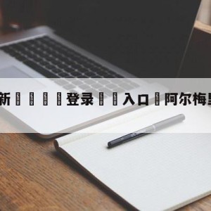 💥最新🍖登录⛔️入口⛎阿尔梅里亚vs赫罗纳预测