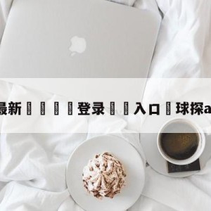 💥最新🍖登录⛔️入口⛎球探app老版本