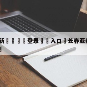 💥最新🍖登录⛔️入口⛎长春亚泰vs成都蓉城对阵预测