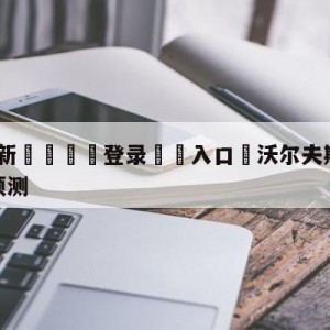 💥最新🍖登录⛔️入口⛎沃尔夫斯堡vs斯图加特赛前预测