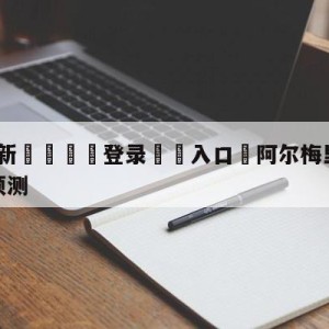 💥最新🍖登录⛔️入口⛎阿尔梅里亚vs拉斯帕尔马斯预测