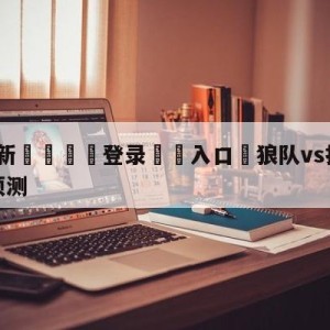 💥最新🍖登录⛔️入口⛎狼队vs托特纳姆热刺大小球预测