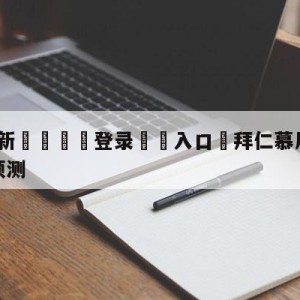 💥最新🍖登录⛔️入口⛎拜仁慕尼黑vs奥格斯堡比分预测