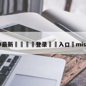 💥最新🍖登录⛔️入口⛎miss去哪了