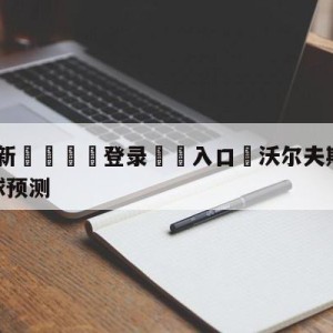 💥最新🍖登录⛔️入口⛎沃尔夫斯堡vs霍芬海姆大小球预测