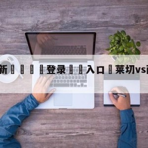 💥最新🍖登录⛔️入口⛎莱切vs萨勒尼塔纳分析预测