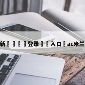 💥最新🍖登录⛔️入口⛎ac米兰夺意甲冠军