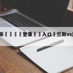 💥最新🍖登录⛔️入口⛎兰斯vs里尔赛前预测