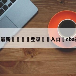 💥最新🍖登录⛔️入口⛎cba在线直播