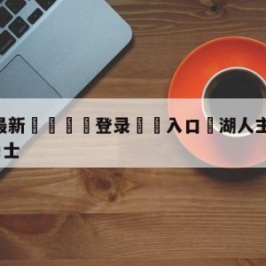 💥最新🍖登录⛔️入口⛎湖人主场104-101击败勇士