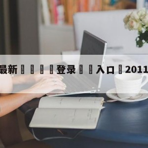 💥最新🍖登录⛔️入口⛎2011年12月17日