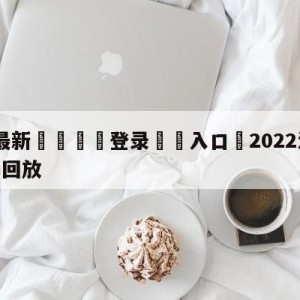 💥最新🍖登录⛔️入口⛎2022法国vs阿根廷全场回放