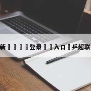 💥最新🍖登录⛔️入口⛎乒超联赛今日战况