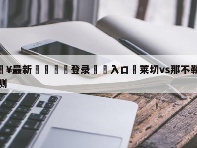 💥最新🍖登录⛔️入口⛎莱切vs那不勒斯分析预测