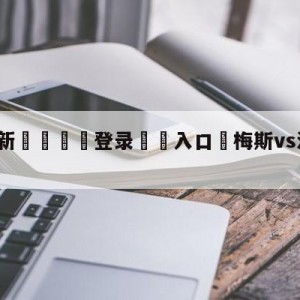 💥最新🍖登录⛔️入口⛎梅斯vs洛里昂大小球预测