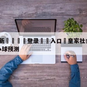 💥最新🍖登录⛔️入口⛎皇家社会vs比利亚雷亚尔大小球预测