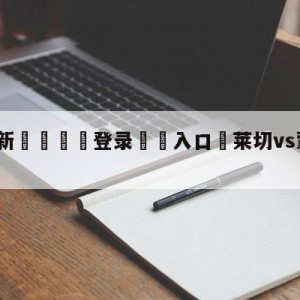 💥最新🍖登录⛔️入口⛎莱切vs蒙扎对阵预测