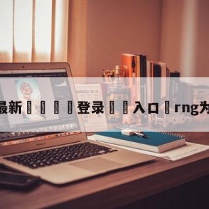 💥最新🍖登录⛔️入口⛎rng为什么重赛