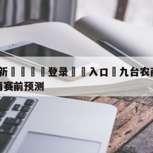 💥最新🍖登录⛔️入口⛎九台农商银行vs新疆伊力王酒赛前预测