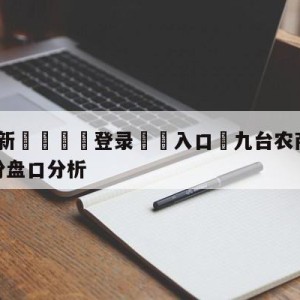 💥最新🍖登录⛔️入口⛎九台农商银行vs福建浔兴股份盘口分析