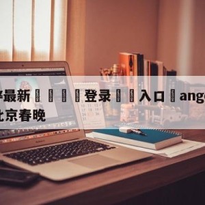 💥最新🍖登录⛔️入口⛎angelababy主持北京春晚