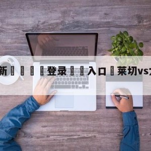 💥最新🍖登录⛔️入口⛎莱切vs尤文图斯分析预测