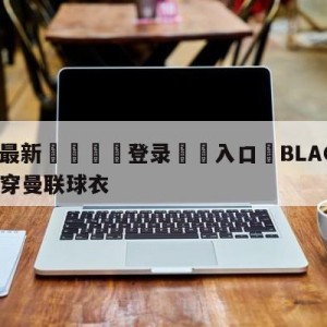 💥最新🍖登录⛔️入口⛎BLACKPINK新歌MV穿曼联球衣