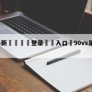 💥最新🍖登录⛔️入口⛎90vs足球比分最新版app