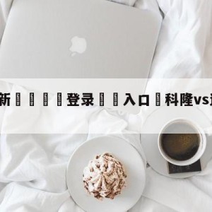 💥最新🍖登录⛔️入口⛎科隆vs达姆斯塔特对阵预测