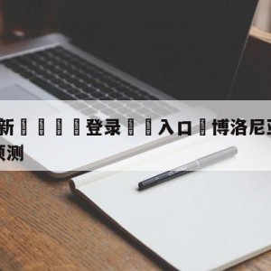 💥最新🍖登录⛔️入口⛎博洛尼亚vs乌迪内斯大小球预测