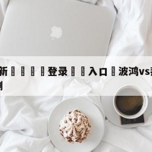 💥最新🍖登录⛔️入口⛎波鸿vs拜仁慕尼黑大小球预测