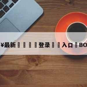 💥最新🍖登录⛔️入口⛎BO打假赛