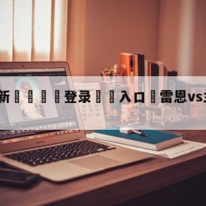 💥最新🍖登录⛔️入口⛎雷恩vs兰斯阵容预测