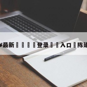 💥最新🍖登录⛔️入口⛎陈建州求婚