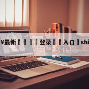 💥最新🍖登录⛔️入口⛎shijiebeizhibo