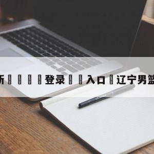 💥最新🍖登录⛔️入口⛎辽宁男篮晋级总决赛