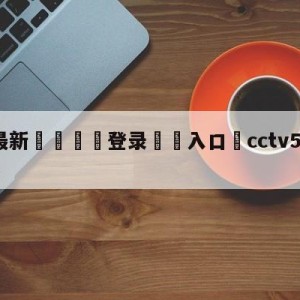 💥最新🍖登录⛔️入口⛎cctv5现场直播男篮比赛