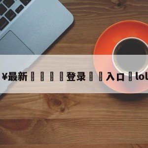 💥最新🍖登录⛔️入口⛎lol新皮肤