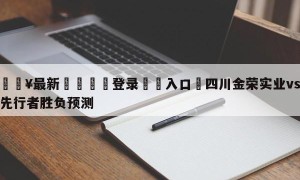 💥最新🍖登录⛔️入口⛎四川金荣实业vs天津先行者胜负预测