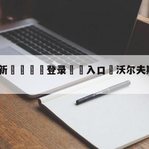 💥最新🍖登录⛔️入口⛎沃尔夫斯堡vs波鸿前瞻预测