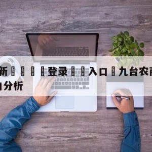 💥最新🍖登录⛔️入口⛎九台农商银行vs宁波町渥盘口分析